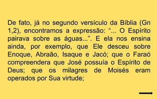 De fato, já no segundo versículo da Bíblia (Gn
1,2), encontramos a expressão: “... O Espírito
pairava sobre as águas...”. E ela nos ensina
ainda, por exemplo, que Ele desceu sobre
Enoque, Abraão, Isaque e Jacó; que o Faraó
compreendera que José possuía o Espírito de
Deus; que os milagres de Moisés eram
operados por Sua virtude;
 