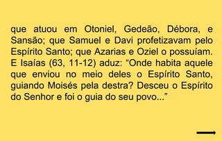 que atuou em Otoniel, Gedeão, Débora, e
Sansão; que Samuel e Davi profetizavam pelo
Espírito Santo; que Azarias e Oziel o possuíam.
E Isaías (63, 11-12) aduz: “Onde habita aquele
que enviou no meio deles o Espírito Santo,
guiando Moisés pela destra? Desceu o Espírito
do Senhor e foi o guia do seu povo...”
 