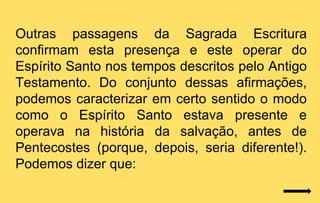 Outras passagens da Sagrada Escritura
confirmam esta presença e este operar do
Espírito Santo nos tempos descritos pelo Antigo
Testamento. Do conjunto dessas afirmações,
podemos caracterizar em certo sentido o modo
como o Espírito Santo estava presente e
operava na história da salvação, antes de
Pentecostes (porque, depois, seria diferente!).
Podemos dizer que:
 