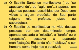 a) O Espírito Santo se manifestava ( ou “se
   apossava de”, ou “agia em”...) apenas em
   algumas pessoas, escolhidas por Deus com
   vistas a algum propósito de Sua parte
   (alguns     reis,   profetas,   juízes,   ou
   sacerdotes).
b) O Espírito se manifestava na vida dessas
   pessoas por um determinado tempo,
   apenas; cessada a “missão”, a “tarefa” ou o
   “propósito”,      cessava     a     aparente
   manifestação; Ele ainda não “habitava” o ser
   humano como hoje nos é possível;
 