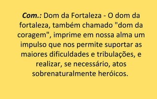Com.: Dom da Fortaleza - O dom da
 fortaleza, também chamado "dom da
coragem", imprime em nossa alma um
 impulso que nos permite suportar as
  maiores dificuldades e tribulações, e
      realizar, se necessário, atos
     sobrenaturalmente heróicos.
 
