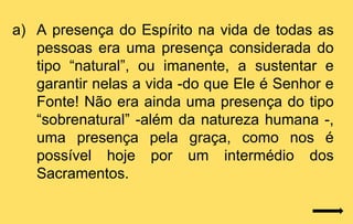 a) A presença do Espírito na vida de todas as
   pessoas era uma presença considerada do
   tipo “natural”, ou imanente, a sustentar e
   garantir nelas a vida -do que Ele é Senhor e
   Fonte! Não era ainda uma presença do tipo
   “sobrenatural” -além da natureza humana -,
   uma presença pela graça, como nos é
   possível hoje por um intermédio dos
   Sacramentos.
 