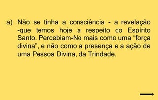 a) Não se tinha a consciência - a revelação
   -que temos hoje a respeito do Espírito
   Santo. Percebiam-No mais como uma “força
   divina”, e não como a presença e a ação de
   uma Pessoa Divina, da Trindade.
 