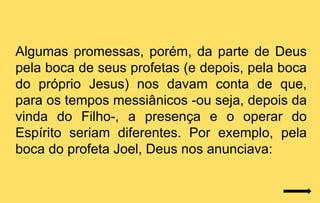 Algumas promessas, porém, da parte de Deus
pela boca de seus profetas (e depois, pela boca
do próprio Jesus) nos davam conta de que,
para os tempos messiânicos -ou seja, depois da
vinda do Filho-, a presença e o operar do
Espírito seriam diferentes. Por exemplo, pela
boca do profeta Joel, Deus nos anunciava:
 