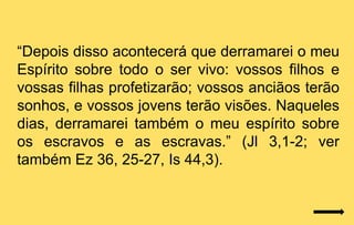 “Depois disso acontecerá que derramarei o meu
Espírito sobre todo o ser vivo: vossos filhos e
vossas filhas profetizarão; vossos anciãos terão
sonhos, e vossos jovens terão visões. Naqueles
dias, derramarei também o meu espírito sobre
os escravos e as escravas.” (Jl 3,1-2; ver
também Ez 36, 25-27, Is 44,3).
 
