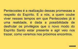 Pentecostes é a realização dessas promessas a
respeito do Espírito. E a nós, a quem coube
viver nesses tempos em que Pentecostes já é
uma realidade, é dada a possibilidade de
desfrutar os privilégios que o novo modo do
Espírito Santo estar presente e agir veio nos
trazer, como veremos nos próximos encontros.
 