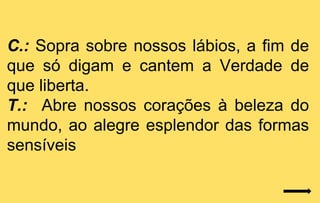 C.: Sopra sobre nossos lábios, a fim de
que só digam e cantem a Verdade de
que liberta.
T.: Abre nossos corações à beleza do
mundo, ao alegre esplendor das formas
sensíveis
 