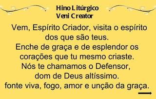 Hino L itúrgico
              Veni C reator
  Vem, Espírito Criador, visita o espírito
             dos que são teus.
   Enche de graça e de esplendor os
    corações que tu mesmo criaste.
     Nós te chamamos o Defensor,
         dom de Deus altíssimo.
fonte viva, fogo, amor e unção da graça.
 
