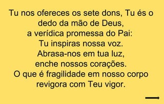 Tu nos ofereces os sete dons, Tu és o
        dedo da mão de Deus,
    a verídica promessa do Pai:
        Tu inspiras nossa voz.
       Abrasa-nos em tua luz,
      enche nossos corações.
 O que é fragilidade em nosso corpo
       revigora com Teu vigor.
 