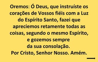 Oremos: Ó Deus, que instruíste os
corações de Vossos fiéis com a Luz
    do Espírito Santo, fazei que
  apreciemos retamente todas as
coisas, segundo o mesmo Espírito,
        e gozemos sempre
        da sua consolação.
 Por Cristo, Senhor Nosso. Amém.
 