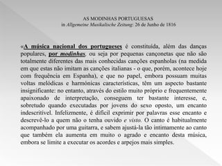 AS MODINHAS PORTUGUESAS
                in Allgemeine Musikalische Zeitung: 26 de Junho de 1816



«A música nacional dos portugueses é constituída, além das danças
populares, por modinhas, ou seja por pequenas cançonetas que não são
totalmente diferentes das mais conhecidas canções espanholas (na medida
em que estas não imitam as canções italianas - o que, porém, acontece hoje
com frequência em Espanha), e que no papel, embora possuam muitas
voltas melódicas e harmónicas características, têm um aspecto bastante
insignificante: no entanto, através do estilo muito próprio e frequentemente
apaixonado de interpretação, conseguem ter bastante interesse, e,
sobretudo quando executadas por jovens do sexo oposto, um encanto
indescritível. Infelizmente, é difícil exprimir por palavras esse encanto e
descrevê-lo a quem não o tenha ouvido e visto. O canto é habitualmente
acompanhado por uma guitarra, e sabem ajustá-la tão intimamente ao canto
que também ela aumenta em muito o agrado e encanto desta música,
embora se limite a executar os acordes e arpejos mais simples.
 