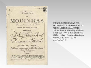 JORNAL DE MODINHAS COM
ACOMPANHAMENTO DE CRAVO
PELOS MILHORES AUTORES
 ed. por Francisco Domingos Milcent.
n. 7 (1 Out. 1793)-a. 5, n. 24 (15 Jun.
1797). - Lisboa : Francisco Domingos
Milcent, 1793-1797. - 32 cm
http://purl.pt/101
 
