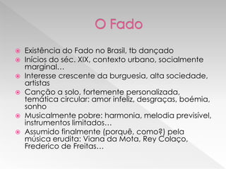  Existência do Fado no Brasil, tb dançado
 Inícios do séc. XIX, contexto urbano, socialmente
  marginal…
 Interesse crescente da burguesia, alta sociedade,
  artistas
 Canção a solo, fortemente personalizada,
  temática circular: amor infeliz, desgraças, boémia,
  sonho
 Musicalmente pobre: harmonia, melodia previsível,
  instrumentos limitados…
 Assumido finalmente (porquê, como?) pela
  música erudita: Viana da Mota, Rey Colaço,
  Frederico de Freitas…
 