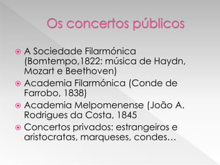  A Sociedade Filarmónica
  (Bomtempo,1822: música de Haydn,
  Mozart e Beethoven)
 Academia Filarmónica (Conde de
  Farrobo, 1838)
 Academia Melpomenense (João A.
  Rodrigues da Costa, 1845
 Concertos privados: estrangeiros e
  aristocratas, marqueses, condes…
 