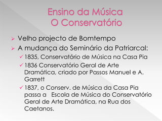    Velho projecto de Bomtempo
   A mudança do Seminário da Patriarcal:
     1835, Conservatório de Música na Casa Pia
     1836 Conservatório Geral de Arte
      Dramática, criado por Passos Manuel e A.
      Garrett
     1837, o Conserv. de Música da Casa Pia
      passa a Escola de Música do Conservatório
      Geral de Arte Dramática, na Rua dos
      Caetanos.
 