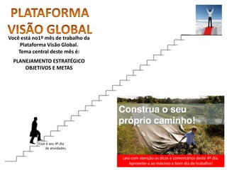 Leia com atenção as dicas e comentários deste 4º dia.
Aproveite-a ao máximo e bom dia de trabalho!
Você está no1º mês de trabalho da
Plataforma Visão Global.
Tema central deste mês é:
PLANEJAMENTO ESTRATÉGICO
OBJETIVOS E METAS
Esse é seu 4º dia
de atividades.
 