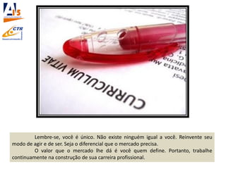 Lembre-se, você é único. Não existe ninguém igual a você. Reinvente seu
modo de agir e de ser. Seja o diferencial que o mercado precisa.
O valor que o mercado lhe dá é você quem define. Portanto, trabalhe
continuamente na construção de sua carreira profissional.
 