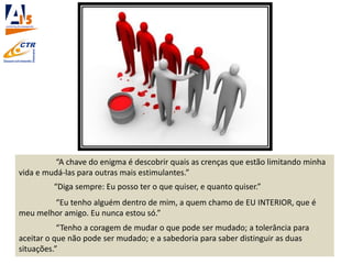 “A chave do enigma é descobrir quais as crenças que estão limitando minha
vida e mudá-las para outras mais estimulantes.”
“Diga sempre: Eu posso ter o que quiser, e quanto quiser.”
“Eu tenho alguém dentro de mim, a quem chamo de EU INTERIOR, que é
meu melhor amigo. Eu nunca estou só.”
“Tenho a coragem de mudar o que pode ser mudado; a tolerância para
aceitar o que não pode ser mudado; e a sabedoria para saber distinguir as duas
situações.”
 