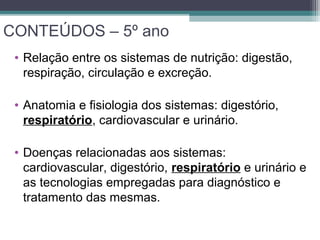 CONTEÚDOS – 5º ano
• Relação entre os sistemas de nutrição: digestão,
respiração, circulação e excreção.
• Anatomia e fisiologia dos sistemas: digestório,
respiratório, cardiovascular e urinário.
• Doenças relacionadas aos sistemas:
cardiovascular, digestório, respiratório e urinário e
as tecnologias empregadas para diagnóstico e
tratamento das mesmas.
 
