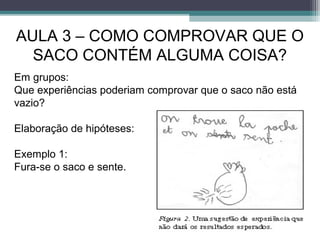 AULA 3 – COMO COMPROVAR QUE O
SACO CONTÉM ALGUMA COISA?
Em grupos:
Que experiências poderiam comprovar que o saco não está
vazio?
Elaboração de hipóteses:
Exemplo 1:
Fura-se o saco e sente.
 