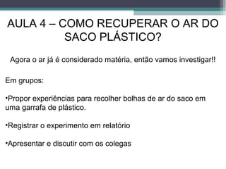 AULA 4 – COMO RECUPERAR O AR DO
SACO PLÁSTICO?
Em grupos:
•Propor experiências para recolher bolhas de ar do saco em
uma garrafa de plástico.
•Registrar o experimento em relatório
•Apresentar e discutir com os colegas
Agora o ar já é considerado matéria, então vamos investigar!!
 