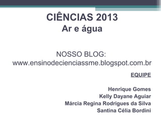 CIÊNCIAS 2013
Ar e água
NOSSO BLOG:
www.ensinodecienciassme.blogspot.com.br
EQUIPE
Henrique Gomes
Kelly Dayane Aguiar
Márcia Regina Rodrigues da Silva
Santina Célia Bordini
 