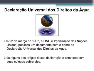 Declaração Universal dos Direitos da Água
Em 22 de março de 1992, a ONU (Organização das Nações
Unidas) publicou um documento com o nome de
Declaração Universal dos Direitos da Água.
Leia alguns dos artigos dessa declaração e converse com
seus colegas sobre eles.
 