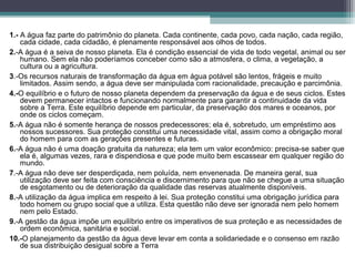 1.- A água faz parte do patrimônio do planeta. Cada continente, cada povo, cada nação, cada região,
cada cidade, cada cidadão, é plenamente responsável aos olhos de todos.
2.-A água é a seiva de nosso planeta. Ela é condição essencial de vida de todo vegetal, animal ou ser
humano. Sem ela não poderíamos conceber como são a atmosfera, o clima, a vegetação, a
cultura ou a agricultura.
3.-Os recursos naturais de transformação da água em água potável são lentos, frágeis e muito
limitados. Assim sendo, a água deve ser manipulada com racionalidade, precaução e parcimônia.
4.-O equilíbrio e o futuro de nosso planeta dependem da preservação da água e de seus ciclos. Estes
devem permanecer intactos e funcionando normalmente para garantir a continuidade da vida
sobre a Terra. Este equilíbrio depende em particular, da preservação dos mares e oceanos, por
onde os ciclos começam.
5.-A água não é somente herança de nossos predecessores; ela é, sobretudo, um empréstimo aos
nossos sucessores. Sua proteção constitui uma necessidade vital, assim como a obrigação moral
do homem para com as gerações presentes e futuras.
6.-A água não é uma doação gratuita da natureza; ela tem um valor econômico: precisa-se saber que
ela é, algumas vezes, rara e dispendiosa e que pode muito bem escassear em qualquer região do
mundo.
7.-A água não deve ser desperdiçada, nem poluída, nem envenenada. De maneira geral, sua
utilização deve ser feita com consciência e discernimento para que não se chegue a uma situação
de esgotamento ou de deterioração da qualidade das reservas atualmente disponíveis.
8.-A utilização da água implica em respeito à lei. Sua proteção constitui uma obrigação jurídica para
todo homem ou grupo social que a utiliza. Esta questão não deve ser ignorada nem pelo homem
nem pelo Estado.
9.-A gestão da água impõe um equilíbrio entre os imperativos de sua proteção e as necessidades de
ordem econômica, sanitária e social.
10.-O planejamento da gestão da água deve levar em conta a solidariedade e o consenso em razão
de sua distribuição desigual sobre a Terra
 