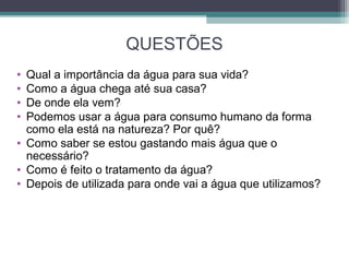 QUESTÕES
• Qual a importância da água para sua vida?
• Como a água chega até sua casa?
• De onde ela vem?
• Podemos usar a água para consumo humano da forma
como ela está na natureza? Por quê?
• Como saber se estou gastando mais água que o
necessário?
• Como é feito o tratamento da água?
• Depois de utilizada para onde vai a água que utilizamos?
 