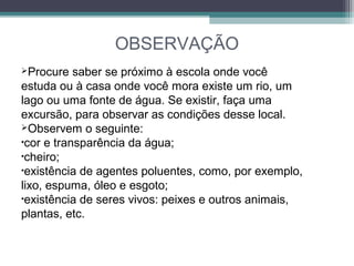 OBSERVAÇÃO
Procure saber se próximo à escola onde você
estuda ou à casa onde você mora existe um rio, um
lago ou uma fonte de água. Se existir, faça uma
excursão, para observar as condições desse local.
Observem o seguinte:
•cor e transparência da água;
•cheiro;
•existência de agentes poluentes, como, por exemplo,
lixo, espuma, óleo e esgoto;
•existência de seres vivos: peixes e outros animais,
plantas, etc.
 