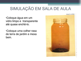 SIMULAÇÃO EM SALA DE AULA
•Coloque água em um
vidro limpo e transparente
até quase enchê-lo.
•Coloque uma colher rasa
de terra de jardim e mexa
bem.
 