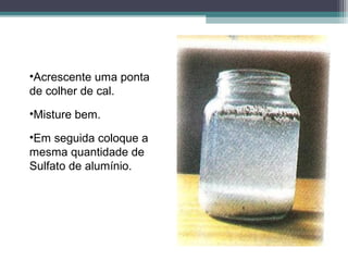 •Acrescente uma ponta
de colher de cal.
•Misture bem.
•Em seguida coloque a
mesma quantidade de
Sulfato de alumínio.
 