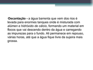 •Decantação - a água barrenta que vem dos rios é
levada para enormes tanques onde é misturada com
alúmen e hidróxido de cálcio, formando um material em
flocos que vai descendo dentro da água e carregando
as impurezas para o fundo. Ali permanece em repouso,
várias horas, até que a água fique livre da sujeira mais
grossa.
 