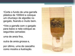 •Corte o fundo de uma garrafa
plástica de 1000ml e coloque
um chumaço de algodão no
gargalo, fixando-o muito bem.
•Vire a garrafa com o gargalo
para baixo e nela coloque as
seguintes camadas:
uma de areia fina,
outra de areia grossa e,
por último, uma de cascalho
como mostra a ilustração.
 
