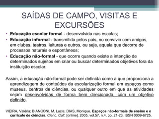 SAÍDAS DE CAMPO, VISITAS E
EXCURSÕES
• Educação escolar formal - desenvolvida nas escolas;
• Educação informal - transmitida pelos pais, no convívio com amigos,
em clubes, teatros, leituras e outros, ou seja, aquela que decorre de
processos naturais e espontâneos;
• Educação não-formal - que ocorre quando existe a intenção de
determinados sujeitos em criar ou buscar determinados objetivos fora da
instituição escolar.
Assim, a educação não-formal pode ser definida como a que proporciona a
aprendizagem de conteúdos da escolarização formal em espaços como
museus, centros de ciências, ou qualquer outro em que as atividades
sejam desenvolvidas de forma bem direcionada, com um objetivo
definido.
VIEIRA, Valéria; BIANCONI, M. Lucia; DIAS, Monique. Espaços não-formais de ensino e o
currículo de ciências. Cienc. Cult. [online]. 2005, vol.57, n.4, pp. 21-23. ISSN 0009-6725.
 