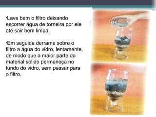 •Lave bem o filtro deixando
escorrer água de torneira por ele
até sair bem limpa.
•Em seguida derrame sobre o
filtro a água do vidro, lentamente,
de modo que a maior parte do
material sólido permaneça no
fundo do vidro, sem passar para
o filtro.
 