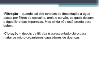 •Filtração – quando sai dos tanques de decantação a água
passa por filtros de cascalho, areia e carvão, os quais deixam
a água livre das impurezas. Mas ainda não está pronta para
beber.
•Cloração – depois de filtrada é acrescentado cloro para
matar os micro-organismos causadores de doenças.
 