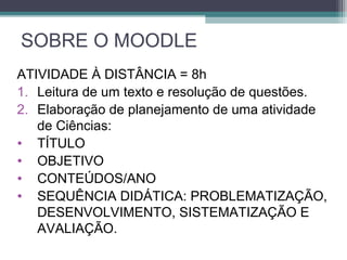 SOBRE O MOODLE
ATIVIDADE À DISTÂNCIA = 8h
1. Leitura de um texto e resolução de questões.
2. Elaboração de planejamento de uma atividade
de Ciências:
• TÍTULO
• OBJETIVO
• CONTEÚDOS/ANO
• SEQUÊNCIA DIDÁTICA: PROBLEMATIZAÇÃO,
DESENVOLVIMENTO, SISTEMATIZAÇÃO E
AVALIAÇÃO.
 