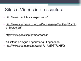 Sites e Vídeos interessantes:
• http://www.clubinhosabesp.com.br/
• http://www.semasa.sp.gov.br/Documentos/Cartilhas/Cartilh
a_Ziraldo.pdf
• http://www.cdcc.usp.br/maomassa/
• A História da Água Engarrafada - Legendado
• http://www.youtube.com/watch?v=AM9G7RtXlFQ
 