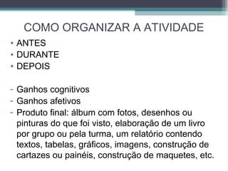 COMO ORGANIZAR A ATIVIDADE
• ANTES
• DURANTE
• DEPOIS
- Ganhos cognitivos
- Ganhos afetivos
- Produto final: álbum com fotos, desenhos ou
pinturas do que foi visto, elaboração de um livro
por grupo ou pela turma, um relatório contendo
textos, tabelas, gráficos, imagens, construção de
cartazes ou painéis, construção de maquetes, etc.
 