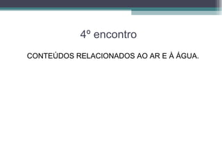 4º encontro
CONTEÚDOS RELACIONADOS AO AR E À ÁGUA.
 