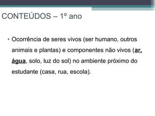 CONTEÚDOS – 1º ano
• Ocorrência de seres vivos (ser humano, outros
animais e plantas) e componentes não vivos (ar,
água, solo, luz do sol) no ambiente próximo do
estudante (casa, rua, escola).
 