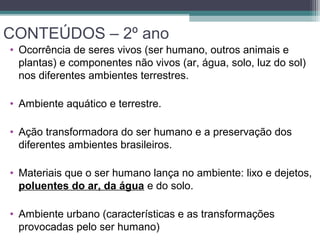 CONTEÚDOS – 2º ano
• Ocorrência de seres vivos (ser humano, outros animais e
plantas) e componentes não vivos (ar, água, solo, luz do sol)
nos diferentes ambientes terrestres.
• Ambiente aquático e terrestre.
• Ação transformadora do ser humano e a preservação dos
diferentes ambientes brasileiros.
• Materiais que o ser humano lança no ambiente: lixo e dejetos,
poluentes do ar, da água e do solo.
• Ambiente urbano (características e as transformações
provocadas pelo ser humano)
 