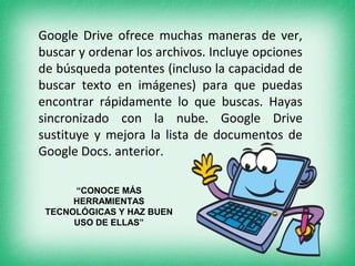 Google Drive ofrece muchas maneras de ver, 
buscar y ordenar los archivos. Incluye opciones 
de búsqueda potentes (incluso la capacidad de 
buscar texto en imágenes) para que puedas 
encontrar rápidamente lo que buscas. Hayas 
sincronizado con la nube. Google Drive 
sustituye y mejora la lista de documentos de 
Google Docs. anterior. 
“CONOCE MÁS 
HERRAMIENTAS 
TECNOLÓGICAS Y HAZ BUEN 
USO DE ELLAS” 
 