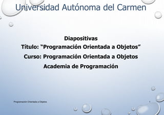 Universidad Autónoma del Carmen
Diapositivas
Título: “Programación Orientada a Objetos”
Curso: Programación Orientada a Objetos
Academia de Programación
Programación Orientada a Objetos 1
 