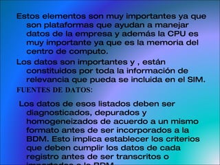 Estos elementos son muy importantes ya que son plataformas que ayudan a manejar datos de la empresa y además la CPU es muy importante ya que es la memoria del centro de computo. Los datos son importantes y , están constituidos por toda la información de relevancia que pueda se incluida en el SIM.  FUENTES DE DATOS: Los datos de esos listados deben ser diagnosticados, depurados y homogeneizados de acuerdo a un mismo formato antes de ser incorporados a la BDM. Esto implica establecer los criterios que deben cumplir los datos de cada registro antes de ser transcritos o importados a la BDM. 