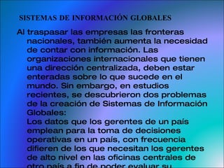 SISTEMAS DE INFORMACIÓN GLOBALES Al traspasar las empresas las fronteras nacionales, también aumenta la necesidad de contar con información. Las organizaciones internacionales que tienen una dirección centralizada, deben estar enteradas sobre lo que sucede en el mundo. Sin embargo, en estudios recientes, se descubrieron dos problemas de la creación de Sistemas de Información Globales: Los datos que los gerentes de un país emplean para la toma de decisiones operativas en un país, con frecuencia difieren de los que necesitan los gerentes de alto nivel en las oficinas centrales de otro país a fin de poder evaluar su desempeño. 