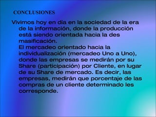 CONCLUSIONES Vivimos hoy en día en la sociedad de la era de la información, donde la producción está siendo orientada hacia la des masificación. El mercadeo orientado hacia la individualización (mercadeo Uno a Uno), donde las empresas se medirán por su Share (participación) por Cliente, en lugar de su Share de mercado. Es decir, las empresas, medirán que porcentaje de las compras de un cliente determinado les corresponde. 