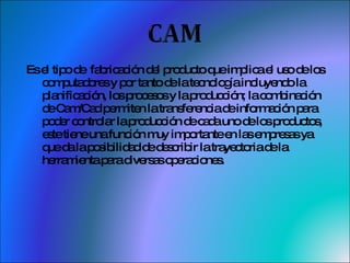 Es el tipo de  fabricación del producto que implica el uso de los computadores y por tanto de la tecnología incluyendo la planificación, los procesos y la producción; la combinación de Cam/Cad permiten la transferencia de información para poder controlar la producción de cada uno de los productos, este tiene una función muy importante en las empresas ya que da la posibilidad de describir la trayectoria de la herramienta para diversas operaciones. 