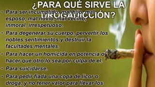¿PARA QUÉ SIRVE LA
DROGADICCIÓN?
• Para ser incumplido, mal hijo, mal
esposo, mal novio, mal vecino,
inmoral, irrespetuoso.
• Para degenerar su cuerpo, pervertir los
nobles sentimientos y destruir la
facultades mentales.
• Para hacer un homicida en potencia o
hacer que otro lo sea por culpa de el.
• Para suicidarse.
• Para pedir fiada una copa de licor o
droga, y no tener valor para llevar los
 